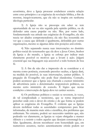 econômica, deve a Igreja procurar estabelecer estreita relação
entre estes princípios e as exigências da revelação bíblica, a fim de
mostrar, inequivocamente, que ela não se inspira em nenhuma
ideologia particular.
        3) A Igreja não se preocupa em saber se tem
oportunidade de ser ou não seguida pela opinião pública, ou de
defender uma causa popular ou não. Mas, por outro lado,
fundamentando sua atitude nas exigências do Evangelho, ela não
receia ter aliados comprometedores; ela não fica ressentida em
ver que a causa que defende é igualmente, defendida por outras
organizações, mesmo se algumas delas têm posições anti-cristãs.
        4) Não separando nunca suas intervenções no domínio
político-social do testemunho que ela deve a Jesus Cristo, Senhor
da Igreja e do mundo, a Igreja se esforça por indicar mais
claramente possível os motivos que a levam à ação. Julgará
essencial que sua linguagem seja accessível a todo homem de boa
fé.
       5) A fim de não dar a impressão de se considerar a si
mesma como potência, exercendo pressões ocultas, a Igreja dará,
na medida do possível, às suas intervenções, caráter público. A
pregação do Evangelho não pode ficar clandestina. Contudo,
poderá acontecer que a Igreja seja chamada a exercer ministério
de advertência junto a determinados responsáveis políticos, ou
mesmo certo ministério de consolo. É lógico que nestas
condições a intervenção da Igreja deve ter caráter secreto.
         6) Os problemas políticos e sociais se revestem, às vezes,
de tal complexidade e tecnicismo, que se torna impossível
perceber onde está o dever do cristão e de que forma se podem
aplicar as exigências do Evangelho. É evidente que as Igrejas
devem mobilizar todas as autoridades competentes para ficar
informadas, de maneira mais séria e científica, dos problemas que
enfrentam. No entanto, poderá ser necessário também que, não
podendo ver claramente, as Igrejas se vejam obrigadas a manter
silêncio e a resistir a todos aqueles que desejam constrangê-las a
falar. Igualmente, devem reconhecer com honestidade que, em
numerosos assuntos, razões autenticamente cristãs podem ser
 