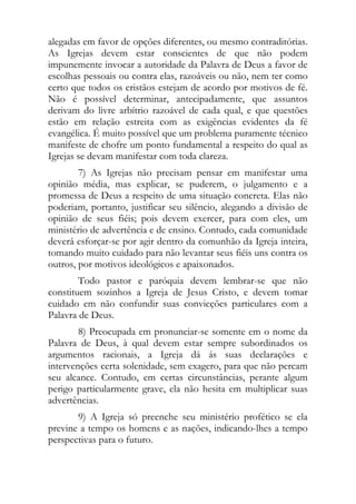 alegadas em favor de opções diferentes, ou mesmo contraditórias.
As Igrejas devem estar conscientes de que não podem
impunemente invocar a autoridade da Palavra de Deus a favor de
escolhas pessoais ou contra elas, razoáveis ou não, nem ter como
certo que todos os cristãos estejam de acordo por motivos de fé.
Não é possível determinar, antecipadamente, que assuntos
derivam do livre arbítrio razoável de cada qual, e que questões
estão em relação estreita com as exigências evidentes da fé
evangélica. É muito possível que um problema puramente técnico
manifeste de chofre um ponto fundamental a respeito do qual as
Igrejas se devam manifestar com toda clareza.
        7) As Igrejas não precisam pensar em manifestar uma
opinião média, mas explicar, se puderem, o julgamento e a
promessa de Deus a respeito de uma situação concreta. Elas não
poderiam, portanto, justificar seu silêncio, alegando a divisão de
opinião de seus fiéis; pois devem exercer, para com eles, um
ministério de advertência e de ensino. Contudo, cada comunidade
deverá esforçar-se por agir dentro da comunhão da Igreja inteira,
tomando muito cuidado para não levantar seus fiéis uns contra os
outros, por motivos ideológicos e apaixonados.
        Todo pastor e paróquia devem lembrar-se que não
constituem sozinhos a Igreja de Jesus Cristo, e devem tomar
cuidado em não confundir suas convicções particulares com a
Palavra de Deus.
        8) Preocupada em pronunciar-se somente em o nome da
Palavra de Deus, à qual devem estar sempre subordinados os
argumentos racionais, a Igreja dá ás suas declarações e
intervenções certa solenidade, sem exagero, para que não percam
seu alcance. Contudo, em certas circunstâncias, perante algum
perigo particularmente grave, ela não hesita em multiplicar suas
advertências.
       9) A Igreja só preenche seu ministério profético se ela
previne a tempo os homens e as nações, indicando-lhes a tempo
perspectivas para o futuro.
 