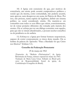 10) A Igreja está consciente de que, por motivos de
consciência, um crente pode assumir compromissos políticos e
sociais que ela mesma, como comunidade, não poderia assumir,
nem aprovar, nem desaprovar em nome da Palavra de Deus. Por
isso, não procura, numa espécie de legalismo, definir um sistema
político ou social considerado cristão. Ela mantém-se em
comunhão com todos os seus filhos que crêem, conscientemente,
ter de tomar posições diferentes das tomadas pela maioria dos
crentes. Ela se esforça por ter um diálogo constante com aqueles,
para que não se sintam abandonados, e possam receber conselhos
ou de prudência ou de audácia.
        11) Esforça-se a Igreja por formar homens responsáveis,
capazes de correr corajosamente os riscos deste mundo. Ela se
lembra da palavra do Apóstolo: “Para a liberdade foi que Cristo
nos libertou” (Gálatas 5.1).
             Conselho da Federação Protestante
                      29 de março de 1963
      (Transcrito do “Bulletin d’Information”, da Igreja
      Reformada da França, número especial de março de 1963.
      Tradução de Maria Luiza César. Editado no Brasil pelo
      setor de Responsabilidade Social da igreja, da
      Confederação Evangélica do Brasil).
 