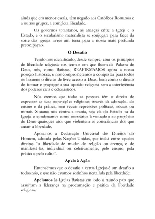 ainda que em menor escala, têm negado aos Católicos Romanos e
a outros grupos, a completa liberdade.
       Os governos totalitários, as alianças entre a Igreja e o
Estado, e o secularismo materialista se conjugam para fazer da
sorte das igrejas livres um tema para a nossa mais profunda
preocupação.
                          O Desafio
        Tendo-nos identificado, desde sempre, com os princípios
de liberdade religiosa nos termos em que fluem da Palavra de
Deus, nós, como Batistas, REAFIRMAMOS agora a nossa
posição histórica, e nos comprometemos a conquistar para todos
os homens o direito de livre acesso a Deus, bem como o direito
de formar e propagar a sua opinião religiosa sem a interferência
dos poderes civis e eclesiásticos.
         Nós cremos que todas as pessoas têm o direito de
expressar as suas convicções religiosas através da adoração, do
ensino e da prática, sem recear repressões políticas, sociais ou
morais. Situamo-nos contra a tirania, seja ela do Estado ou da
Igreja, e condenamos como contrários à vontade e ao propósito
de Deus quaisquer atos que violentem as consciências dos que
amam a liberdade.
        Apoiamos a Declaração Universal dos Direitos do
Homem, adotada pelas Nações Unidas, que inclui entre aqueles
direitos “a liberdade de mudar de religião ou crença, e de
manifestá-las, individual ou coletivamente, pelo ensino, pela
prática e pelo culto”.
                         Apelo à Ação
       Entendemos que o desafio a certas Igrejas é um desafio a
todos nós, e que não estamos sozinhos nesta lula pela liberdade:
        Apelamos às Igrejas Batistas em todo o mundo para que
assumam a liderança na proclamação e prática da liberdade
religiosa.
 