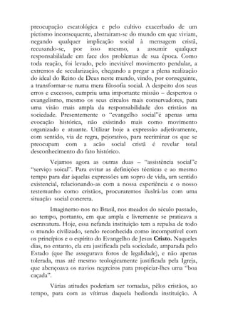preocupação escatológica e pelo cultivo exacerbado de um
pietismo inconsequente, abstrairam-se do mundo em que viviam,
negando qualquer implicação social à mensagem cristã,
recusando-se, por isso mesmo, a assumir qualquer
responsabilidade em face dos problemas de sua época. Como
toda reação, foi levado, pelo inevitável movimento pendular, a
extremos de secularização, chegando a pregar a plena realização
do ideal do Reino de Deus neste mundo, vindo, por conseguinte,
a transformar-se numa mera filosofia social. A despeito dos seus
erros e excessos, cumpriu uma importante missão – despertou o
evangelismo, mesmo os seus círculos mais conservadores, para
uma visão mais ampla da responsabilidade dos cristãos na
sociedade. Presentemente o “evangelho social”é apenas uma
evocação histórica, não existindo mais como movimento
organizado e atuante. Utilizar hoje a expressão adjetivamente,
com sentido, via de regra, pejorativo, para recriminar os que se
preocupam com a acão social cristã é revelar total
desconhecimento do fato histórico.
        Vejamos agora as outras duas – “assistência social”e
“serviço soical”. Para evitar as definições técnicas e ao mesmo
tempo para dar àquelas expressões um sopro de vida, um sentido
existencial, relacionando-as com a nossa experiência e o nosso
testemunho como cristãos, procuraremos iluslrá-las com uma
situação social concreta.
        Imaginemo-nos no Brasil, nos meados do século passado,
ao tempo, portanto, em que ampla e livremente se praticava a
escravatura. Hoje, essa nefanda instituição tem a repulsa de todo
o mundo civilizado, sendo reconhecida como incompatível com
os princípios e o espírito do Evangelho de Jesus Cristo. Naqueles
dias, no entanto, ela era justificada pela sociedade, amparada pelo
Estado (que lhe assegurava foros de legalidade), e não apenas
tolerada, mas até mesmo teologicamente justificada pela Igreja,
que abençoava os navios negreiros para propiciar-lhes uma “boa
caçada”.
      Várias atitudes poderiam ser tomadas, pêlos cristãos, ao
tempo, para com as vítimas daquela hedionda instituição. A
 