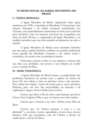 O CREDO SOCIAL DA IGREJA METODISTA DO
                    BRASIL
I – NOSSA HERANÇA
        A Igreja Metodista do Brasil, organizada como igreja
autônoma em 1930, e vinculada ao Metodismo Universal por suas
relações fraternais e de ordem estrutural estabelecidas nos
Cânones, está profundamente interessada no bem-estar social do
povo brasileiro. Este seu interesse tem base nos evangelhos, nas
obras de João Wesley, o organizador da Igreja Metodista, e na
tradição metodista que tem sido mantida secularmente em todo o
mundo.
       A Igreja Metodista do Brasil, neste momento histórico
por que passa a pátria brasileira, reafirma sua posição tradicional,
como guardiã das liberdades humanas e da ordem social e
econômica, de acordo com os princípios cristãos.
       Outrossim, concita a todos os seus adeptos a colocar toda
sua vida, suas atividades, suas posses e suas relações de acordo
com a vontade de Deus.
II – BASE TEOLÓGICA
        A Igreja Metodista do Brasil encara a complexidade dos
problemas brasileiros de acordo com o espírito do ensino de
Jesus. Ele nos ordena a amar ao próximo como a nós mesmos.
Esta ordem nos impõe a busca da justiça para o nosso próximo.
Silenciar, pois, em face das necessidades, da injustiça e da
exploração é negar a Nosso Senhor Jesus Cristo.
        Cremos que Deus é Pai de toda a raça humana, que Jesus
Cristo é Seu Unigênito Filho e que os homens são todos irmãos.
        Cremos que o homem é de valor infinito como filho de
Deus.
        Cremos que “ao Senhor pertence a terra e a sua
plenitude” e, portanto, nossas capacidades, nossos bens, nossos
talentos, tudo que possuímos, vem do Criador e devem ser
usados para o serviço de Deus.
 