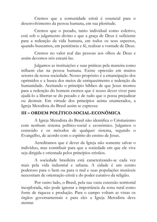 Cremos que a comunidade cristã é essencial para o
desenvolvimento da pessoa humana, em sua plenitude.
        Cremos que o pecado, tanto individual como coletivo,
está sob o julgamento divino e que a graça de Deus é suficiente
para a redenção da vida humana, em todos os seus aspectos,
quando buscamos, em penitência e fé, realizar a vontade de Deus.
       Cremos no valor real das pessoas aos olhos de Deus e
assim devemos nós encará-las.
        Julgamos as instituições e suas práticas pela maneira como
influem elas na pessoa humana. Existe opressão em muitos
setores da nossa sociedade. Nosso propósito é a emancipação dos
oprimidos e a busca dos meios de enriquecimento e redenção da
humanidade. Aceitando o princípio bíblico de que Jesus morreu
para a redenção do homem cremos que é nosso dever viver para
ajudá-lo a libertar-se do pecado e de tudo que o possa prejudicar
ou destruir. Em virtude dos princípios acima enumerados, a
Igreja Metodista do Brasil assim se expressa:
III – ORDEM POLÍTICO-SOCIAL-ECONÔMICA
       A Igreja Metodista do Brasil não identifica o Cristianismo
com nenhum sistema político-social e econômico. Julgamos o
conteúdo e os métodos de qualquer sistema, segundo o
Evangelho, de acordo com o espírito do ensino de Jesus.
         Acreditamos que é dever da Igreja não somente salvar o
indivíduo, mas contribuir para que a sociedade em que ele vive
seja dirigida e orientada pelos princípios cristãos.
        A sociedade brasileira está caracterizando-se cada vez
mais pela vida industrial e urbana. A cidade é um centro
poderoso para o bem ou para o mal e suas populações mutáveis
necessitam de orientação cristã e do poder curativo da religião.
         Por outro lado, o Brasil, pela sua vasta extensão territorial
inexplorada, não pode ignorar a importância da zona rural como
fonte de riqueza e produção. Para o campo voltam as vistas os
órgãos governamentais e para eles a Igreja Metodista deve
atentar.
 