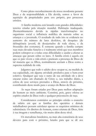 Como pleno reconhecimento da nossa mordomia perante
Deus e da responsabilidade a Ele devida, somos a favor da
aquisição de propriedades para uso próprio, por processos
cristãos.
        A família moderna está lutando com grandes dificuldades:
tensões criadas pela situação mundial. Habitação inadequada.
Desmembramento devido às rápidas transformações no
organismo social e influência maléfica da maioria sobre as
crianças e a juventude. O resultado de tudo isto se evidencia no
aumento do número de lares desfeitos, de desquites (de
delinqüência juvenil, de desajustados de toda classe, e da
frouxidão dos costumes). É somente quando a família cumpre
suas mais elevadas funções e é realmente cristã que seus membros
podem sobrepor-se a todas estas dificuldades e ajudar a afastar as
ameaças que pesam sobre os lares. A família cristã é aquela em
que os pais vivem a vida cristã e praticam a presença de Deus de
tal maneira que os filhos, normalmente aceitam a Deus como a
suprema realidade da vida.
        Julgamos que todo o adulto deve ocupar-se, na medida de
sua capacidade, em alguma atividade produtiva para o bem-estar
coletivo. Qualquer que seja o ramo de sua atividade ele a deve
encarar como um chamado de Cristo e, seu trabalho diário, a
esfera de seus serviços prestados a Deus, através do próximo,
contribuindo deste modo para o avanço do Reino de Deus.
        As raças foram criadas por Deus para melhor adaptação
do homem ao meio ambiente. Constitui, pois, grave ofensa ao
espírito criador de Deus todo e qualquer preconceito de raça.
        Consideramos contrários ao princípio cristão o conceito
de salário em que as famílias dos operários e demais
trabalhadores possam satisfazer apenas os requisitos mínimos de
subsistência. Os direitos do homem, como criatura de Deus, feita
à sua imagem e semelhança, vão muito além desse nível.
       Os metodistas brasileiros, na mais alta consciência de seus
deveres para com o próximo, lutarão para que se dê aos
 