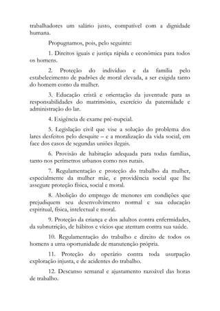 trabalhadores um salário justo, compatível com a dignidade
humana.
       Propugnamos, pois, pelo seguinte:
      1. Direitos iguais e justiça rápida e econômica para todos
os homens.
        2. Proteção do indivíduo e da família pelo
estabelecimento de padrões de moral elevada, a ser exigida tanto
do homem como da mulher.
       3. Educação cristã e orientação da juventude para as
responsabilidades do matrimônio, exercício da paternidade e
administração do lar.
       4. Exigência de exame pré-nupcial.
        5. Legislação civil que vise a solução do problema dos
lares desfeitos pelo desquite – e a moralização da vida social, em
face dos casos de segundas uniões ilegais.
       6. Provisão de habitação adequada para todas famílias,
tanto nos perímetros urbanos como nos rurais.
        7. Regulamentação e proteção do trabalho da mulher,
especialmente da mulher mãe, e providência social que lhe
assegure proteção física, social e moral.
        8. Abolição do emprego de menores em condições que
prejudiquem seu desenvolvimento normal e sua educação
espiritual, física, intelectual e moral.
       9. Proteção da criança e dos adultos contra enfermidades,
da subnutrição, de hábitos e vícios que atentam contra sua saúde.
      10. Regulamentação do trabalho e direito de todos os
homens a uma oportunidade de manutenção própria.
       11. Proteção do operário contra toda usurpação
exploração injusta, e de acidentes do trabalho.
        12. Descanso semanal e ajustamento razoável das horas
de trabalho.
 