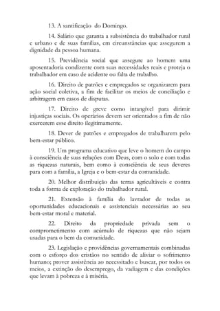 13. A santificação do Domingo.
       14. Salário que garanta a subsistência do trabalhador rural
e urbano e de suas famílias, em circunstâncias que assegurem a
dignidade da pessoa humana.
        15. Previdência social que assegure ao homem uma
aposentadoria condizente com suas necessidades reais e proteja o
trabalhador em caso de acidente ou falta de trabalho.
        16. :Direito de patrões e empregados se organizarem para
ação social coletiva, a fim de facilitar os meios de conciliação e
arbitragem em casos de disputas.
        17. Direito de greve como intangível para dirimir
injustiças sociais. Os operários devem ser orientados a fim de não
exercerem esse direito ilegitimamente.
       18. Dever de patrões e empregados de trabalharem pelo
bem-estar público.
       19. Um programa educativo que leve o homem do campo
à consciência de suas relações com Deus, com o solo e com todas
as riquezas naturais, bem como à consciência de seus deveres
para com a família, a Igreja e o bem-estar da comunidade.
        20. Melhor distribuição das terras agricultáveis e contra
toda a forma de exploração do trabalhador rural.
       21. Extensão à família do lavrador de todas as
oportunidades educacionais e assistenciais necessárias ao seu
bem-estar moral e material.
       22. Direito da propriedade privada sem o
comprometimento com acúmulo de riquezas que não sejam
usadas para o bem da comunidade.
       23. Legislação e providências governamentais combinadas
com o esforço dos cristãos no sentido de aliviar o sofrimento
humano; prover assistência ao necessitado e buscar, por todos os
meios, a extinção do desemprego, da vadiagem e das condições
que levam à pobreza e à miséria.
 