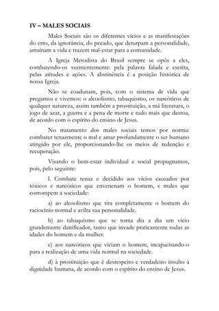 IV – MALES SOCIAIS
       Males Sociais são os diferentes vícios e as manifestações
do erro, da ignorância, do pecado, que deturpam a personalidade,
arruínam a vida e trazem mal-estar para a comunidade.
       A Igreja Metodista do Brasil sempre se opôs a eles,
combatendo-os veementemente: pela palavra falada e escrita,
pelas atitudes e ações. A abstinência é a posição histórica de
nossa Igreja.
       Não se coadunam, pois, com o sistema de vida que
pregamos e vivemos: o alcoolismo, tabaquismo, os narcóticos de
qualquer natureza, assim também a prostituição, a má literatura, o
jogo de azar, a guerra e a pena de morte e tudo mais que destoa,
de acordo com o espírito do ensino de Jesus.
        No tratamento dos males sociais temos por norma:
combater tenazmente o mal e amar profundamente o ser humano
atingido por ele, proporcionando-lhe os meios de redenção e
recuperação.
        Visando o bem-estar individual e social propugnamos,
pois, pelo seguinte:
       l. Combate tenaz e decidido aos vícios causados por
tóxicos e narcóticos que envenenam o homem, e males que
corrompem a sociedade:
        a) ao alcoolismo que tira completamente o homem do
raciocínio normal e avilta sua personalidade.
        b) ao tabaquismo que se torna dia a dia um vício
grandemente danificador, tanto que invade praticamente todas as
idades do homem e da mulher.
        c) aos narcóticos que viciam o homem, incapacitando-o
para a realização de uma vida normal na sociedade.
       d) à prostituição que é desrespeito e verdadeiro insulto à
dignidade humana, de acordo com o espírito do ensino de Jesus.
 