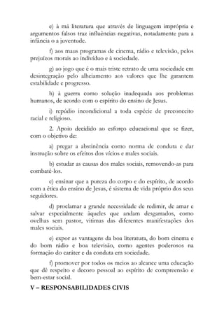 e) à má literatura que através de linguagem imprópria e
argumentos falsos traz influências negativas, notadamente para a
infância o a juventude.
        f) aos maus programas de cinema, rádio e televisão, pelos
prejuízos morais ao indivíduo e à sociedade.
         g) ao jogo que é o mais triste retrato de uma sociedade em
desintegração pelo alheiamento aos valores que lhe garantem
estabilidade e progresso.
      h) à guerra como solução inadequada aos problemas
humanos, de acordo com o espírito do ensino de Jesus.
         i) repúdio incondicional a toda espécie de preconceito
racial e religioso.
      2. Apoio decidido ao esforço educacional que se fizer,
com o objetivo de:
        a) pregar a abstinência como norma de conduta e dar
instrução sobre os efeitos dos vícios e males sociais.
      b) estudar as causas dos males sociais, removendo-as para
combatê-los.
       c) ensinar que a pureza do corpo e do espírito, de acordo
com a ética do ensino de Jesus, é sistema de vida próprio dos seus
seguidores.
       d) proclamar a grande necessidade de redimir, de amar e
salvar especialmente àqueles que andam desgarrados, como
ovelhas sem pastor, vitimas das diferentes manifestações dos
males sociais.
      e) expor as vantagens da boa literatura, do bom cinema e
do bom rádio e boa televisão, como agentes poderosos na
formação do caráter e da conduta em sociedade.
       f) promover por todos os meios ao alcance uma educação
que dê respeito e decoro pessoal ao espírito de compreensão e
bem-estar social.
V – RESPONSABILIDADES CIVIS
 
