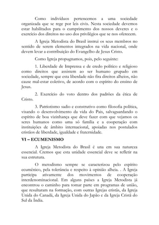 Como indivíduos pertencemos a uma sociedade
organizada que se rege por leis civis. Nesta sociedade devemos
estar habilitados para o cumprimento dos nossos deveres e o
exercício dos direitos no uso dos privilégios que se nos oferecem.
       A Igreja Metodista do Brasil instrui os seus membros no
sentido de serem elementos integrados na vida nacional, onde
devem levar a contribuição do Evangelho de Jesus Cristo.
          Como Igreja propugnamos, pois, pelo seguinte:
       1. Liberdade de Imprensa e de credo político e religioso
como direitos que assistem ao ser humano grupado em
sociedade, sempre que esta liberdade não fira direitos alheios, não
cause mal-estar coletivo, de acordo com o espírito do ensino de
Jesus.
          2. Exercício do voto dentro dos padrões da ética de
Cristo.
         3. Patriotismo sadio e construtivo como filosofia política,
visando o desenvolvimento da vida do Pais, salvaguardando o
espírito de boa vizinhança que deve fazer com que vejamos os
seres humanos como uma só família e a cooperação com
instituições de âmbito internacional, apoiadas nos postulados
cristãos de liberdade, igualdade e fraternidade.
VI – ECUMENISMO
        A Igreja Metodista do Brasil é una em sua natureza
essencial. Cremos que esta unidade essencial deve se refletir na
sua estrutura.
        O metodismo sempre se caracterizou pelo espírito
ecumênico, pela tolerância e respeito à opinião alheia. . A Igreja
participa ativamente dos movimentos de cooperação
interdenominacional. Em alguns países a Igreja Metodista já
encontrou o caminho para tomar parte em programas de união,
que resultaram na formação, com outras Igrejas cristãs, da Igreja
Unida do Canadá, da Igreja Unida do Japão e da Igreja Cristã do
Sul da Índia.
 