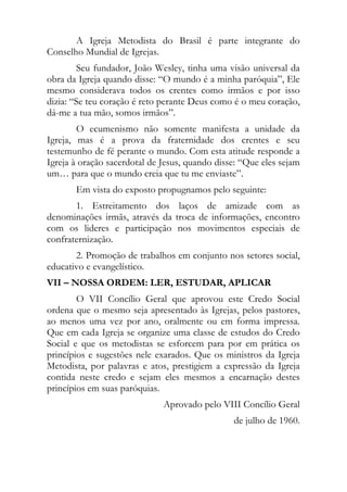 A Igreja Metodista do Brasil é parte integrante do
Conselho Mundial de Igrejas.
         Seu fundador, João Wesley, tinha uma visão universal da
obra da Igreja quando disse: “O mundo é a minha paróquia”, Ele
mesmo considerava todos os crentes como irmãos e por isso
dizia: “Se teu coração é reto perante Deus como é o meu coração,
dá-me a tua mão, somos irmãos”.
        O ecumenismo não somente manifesta a unidade da
Igreja, mas é a prova da fraternidade dos crentes e seu
testemunho de fé perante o mundo. Com esta atitude responde a
Igreja à oração sacerdotal de Jesus, quando disse: “Que eles sejam
um… para que o mundo creia que tu me enviaste”.
       Em vista do exposto propugnamos pelo seguinte:
       1. Estreitamento dos laços de amizade com as
denominações irmãs, através da troca de informações, encontro
com os lideres e participação nos movimentos especiais de
confraternização.
       2. Promoção de trabalhos em conjunto nos setores social,
educativo e evangelístico.
VII – NOSSA ORDEM: LER, ESTUDAR, APLICAR
        O VII Concílio Geral que aprovou este Credo Social
ordena que o mesmo seja apresentado às Igrejas, pelos pastores,
ao menos uma vez por ano, oralmente ou em forma impressa.
Que em cada Igreja se organize uma classe de estudos do Credo
Social e que os metodistas se esforcem para por em prática os
princípios e sugestões nele exarados. Que os ministros da Igreja
Metodista, por palavras e atos, prestigiem a expressão da Igreja
contida neste credo e sejam eles mesmos a encarnação destes
princípios em suas paróquias.
                              Aprovado pelo VIII Concílio Geral
                                                de julho de 1960.
 