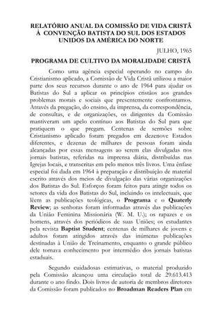 RELATÓRIO ANUAL DA COMISSÃO DE VIDA CRISTÃ
 À CONVENÇÃO BATISTA DO SUL DOS ESTADOS
      UNIDOS DA AMÉRICA DO NORTE
                                                    JULHO, 1965
PROGRAMA DE CULTIVO DA MORALIDADE CRISTÃ
         Como uma agência especial operando no campo do
Cristianismo aplicado, a Comissão de Vida Cristã utilizou a maior
parte dos seus recursos durante o ano de 1964 para ajudar os
Batistas do Sul a aplicar os princípios cristãos aos grandes
problemas morais e sociais que presentemente confrontamos.
Através da pregação, do ensino, da imprensa, da correspondência,
de consultas, e de organizações, os dirigentes da Comissão
mantiveram um apelo contínuo aos Batistas do Sul para que
pratiquem o que pregam. Centenas de sermões sobre
Cristianismo aplicado foram pregados em dezenove Estados
diferentes, e dezenas de milhares de pessoas foram ainda
alcançadas por essas mensagens ao serem elas divulgadas nos
jornais batistas, referidas na imprensa diária, distribuídas nas
Igrejas locais, e transcritas em pelo menos três livros. Uma ênfase
especial foi dada em 1964 à preparação e distribuição de material
escrito através dos meios de divulgação das várias organizações
dos Batistas do Sul. Esforços foram feitos para atingir todos os
setores da vida dos Batistas do Sul, incluindo os intelectuais, que
lêem as publicações teológicas, o Programa e o Quaterly
Review; as senhoras foram informadas através das publicações
da União Feminina Missionária (W. M. U.); os rapazes e os
homens, através dos periódicos de suas Uniões; os estudantes
pela revista Baptist Student; centenas de milhares de jovens e
adultos foram atingidos através das inúmeras publicações
destinadas à União de Treinamento, enquanto o grande público
dele tomava conhecimento por intermédio dos jornais batistas
estaduais.
       Segundo cuidadosas estimativas, o material produzido
pela Comissão alcançou uma circulação total de 29.613.413
durante o ano findo. Dois livros de autoria de membros diretores
da Comissão foram publicados no Broadman Readers Plan em
 