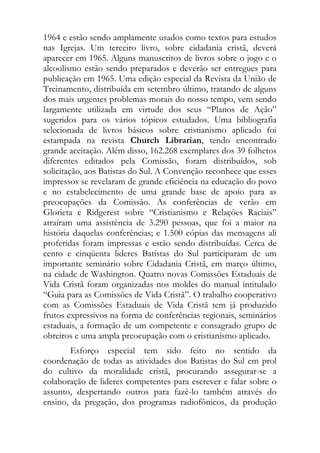 1964 e estão sendo amplamente usados como textos para estudos
nas Igrejas. Um terceiro livro, sobre cidadania cristã, deverá
aparecer em 1965. Alguns manuscritos de livros sobre o jogo e o
alcoolismo estão sendo preparados e deverão ser entregues para
publicação em 1965. Uma edição especial da Revista da União de
Treinamento, distribuída em setembro último, tratando de alguns
dos mais urgentes problemas morais do nosso tempo, vem sendo
largamente utilizada em virtude dos seus “Planos de Ação”
sugeridos para os vários tópicos estudados. Uma bibliografia
selecionada de livros básicos sobre cristianismo aplicado foi
estampada na revista Church Librarian, tendo encontrado
grande aceitação. Além disso, 162.268 exemplares dos 39 folhetos
diferentes editados pela Comissão, foram distribuídos, sob
solicitação, aos Batistas do Sul. A Convenção reconhece que esses
impressos se revelaram de grande eficiência na educação do povo
e no estabelecimento de uma grande base de apoio para as
preocupações da Comissão. As conferências de verão em
Glorieta e Ridgerest sobre “Cristianismo e Relações Raciais”
atraíram uma assistência de 3.290 pessoas, que foi a maior na
história daquelas conferências; e 1.500 cópias das mensagens ali
proferidas foram impressas e estão sendo distribuídas. Cerca de
cento e cinqüenta lideres Batistas do Sul participaram de um
importante seminário sobre Cidadania Cristã, em março último,
na cidade de Washington. Quatro novas Comissões Estaduais de
Vida Cristã foram organizadas nos moldes do manual intitulado
“Guia para as Comissões de Vida Cristã”. O trabalho cooperativo
com as Comissões Estaduais de Vida Cristã tem já produzido
frutos expressivos na forma de conferências regionais, seminários
estaduais, a formação de um competente e consagrado grupo de
obreiros e uma ampla preocupação com o cristianismo aplicado.
       Esforço especial tem sido feito no sentido da
coordenação de todas as atividades dos Batistas do Sul em prol
do cultivo da moralidade cristã, procurando assegurar-se a
colaboração de lideres competentes para escrever e falar sobre o
assunto, despertando outros para fazê-lo também através do
ensino, da pregação, dos programas radiofônicos, da produção
 