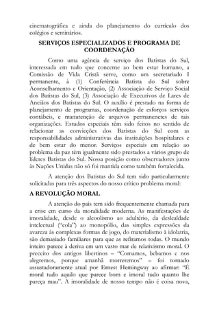 cinematográfica e ainda do planejamento do currículo dos
colégios e seminários.
   SERVIÇOS ESPECIALIZADOS E PROGRAMA DE
               COORDENAÇÃO
        Como uma agência de serviço dos Batistas do Sul,
interessada em tudo que concerne ao bem estar humano, a
Comissão de Vida Cristã serve, como um secretariado I
permanente, à (1) Conferência Batista do Sul sobre
Aconselhamento e Orientação, (2) Associação de Serviço Social
dos Batistas do Sul, (3) Associação de Executivos de Lares de
Anciãos dos Batistas do Sul. O auxílio é prestado na forma de
planejamento de programas, coordenação de esforços serviços
contábeis, e manutenção de arquivos permanenetes de tais
organizações. Estudos especiais têm sido feitos no sentido de
relacionar as convicções dos Batistas do Sul com as
responsabilidades administrativas das instituições hospitalares e
de bem estar do menor. Serviços especiais em relação ao
problema da paz têm igualmente sido prestados a vários grupo de
líderes Batistas do Sul. Nossa posição como observadores junto
às Nações Unidas não só foi mantida como também fortalecida.
         A atenção dos Batistas do Sul tem sido particularmente
solicitadas para três aspectos do nosso crítico problema moral:
A REVOLUÇÃO MORAL
        A atenção do pais tem sido frequentemente chamada para
a crise em curso da moralidade moderna. As manifestações de
imoralidade, desde o alcoolismo ao adultério, da deslealdade
intelectual (“cola”) ao monopólio, das simples expressões da
avareza às complexas formas de jogo, do materialismo à idolatria,
são demasiado familiares para que as refiramos todas. O mundo
inteiro parece à deriva em um vasto mar de relativismo moral. O
preceito dos antigos libertinos – “Comamos, bebamos e nos
alegremos, porque amanhã morreremos” – foi tornado
assustadoramente atual por Ernest Hemingway ao afirmar: “É
moral tudo aquilo que parece bom e imoral tudo quanto lhe
pareça mau”. A imoralidade de nosso tempo não é coisa nova,
 