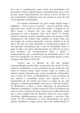 mas está se manifestando numa escala sem precedentes. Os
pensadores cristãos impressionam-se profundamente com o fato
de que, muito freqüentemente, até mesmo o povo de Deus se
tem conformado moralmente com este mundo ao invés de nele
ser moralmente transformado.
        Os homens sofisticados de nosso tempo podem fugir à
indagação – “Isto é certo ou errado?” – mas não poderão nunca
agir assim. Em virtude de terem sido criados à imagem de um
Deus moral, o homem não tem outra alternativa senão
preocupar-se com a pergunta “Que devo fazer?” O homem
moderno enfrenta um grave problema moral, não porque os Dez
Mandamentos não tenham mais validade no século vinte, mas
sim porque ele continua ignorando a perene validade da lei de
Deus. Ele não tem tanto quebrado os mandamentos quanto os
tem ignorado. Entendemos que a base da moralidade cristã é a
graça de Deus que opera redentoramente nas vidas do seu povo
para produzir um incomensurável amor a Deus; e
compreendemos que a manifestação da moralidade cristã é um
amor aos semelhantes tão intenso e tão profundo quanto o amor
à própria vida (Mateus 22.36-40).
        Cremos que os Batistas do Sul têm grandes
responsabilidades, perante Deus na presente crise moral. (1) Nós,
portanto, reafirmamos a nossa convicção de que ainda que nem
todos os homens morais sejam cristãos, todos os cristãos são
homens morais, chamados para serem moralmente conformados
com a mente de Cristo. (2) Reafirmamos a nossa convicção de
que embora a moralidade jamais salve alguém, ela é a
característica de um cristão que busca, ao longo de sua vida
alcançar a verdadeira moralidade cristã, que é o fruto do Espírito.
(3) Reiteiramos a Deus a nossa disposição de procurarmos
fielmente exemplificar os ideais moirais do Novo Testamento em
todas as áreas e relações de nossa vida pessoal. (4) Reconhecemos
que a nossa própria falta de liderança moral em nossa nação,
contribuiu significativamente para precipitar a presente crise
moral. (5) Nós reafirmamos a nossa determinação de apoiar
aqueles candidatos a cargos eletivos que mais realisticamente se
 