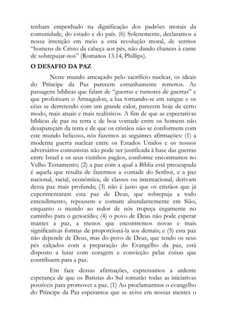 tenham empenhado na dignificação dos padrões morais da
comunidade, do estado e do país. (6) Solenemente, declaramos a
nossa intenção em meio a esta revolução moral, de sermos
“homens de Cristo da cabeça aos pés, não dando chances à carne
de sobrepujar-nos” (Romanos 13.14, Phillips).
O DESAFIO DA PAZ
         Neste mundo ameaçado pelo sacrifício nuclear, os ideais
do Príncipe da Paz parecem estranhamente remotos. As
passagens bíblicas que falam de “guerras e rumores de guerras” e
que profetizam o Armagedon, a lua tornando-se em sangue e os
céus se derretendo com um grande calor, parecem hoje de certo
modo, mais atuais e mais realísticos. A fim de que as espectativas
bíblicas de paz na terra e de boa vontade entre os homens não
desapareçam da terra e de que os cristãos não se conformem com
este mundo belicoso, nós fazemos as seguintes afirmações: (1) a
moderna guerra nuclear entre os Estados Unidos e os nossos
adversários comunistas não pode ser justificada à base das guerras
entre Israel e os seus vizinhos pagãos, conforme encontramos no
Velho Testamento; (2) a paz com a qual a Bíblia está preocupada
é aquela que resulta de fazermos a vontade do Senhor, e a paz
nacional, racial, econômica, de classes ou internacional, derivam
dessa paz mais profunda; (3) não é justo que os cristãos que já
experimentaram esta paz de Deus, que sobrepuja a todo
entendimento, repousem e comam abundantemente em Sião,
enquanto o mundo ao redor de nós tropeça cegamente no
caminho para o genocídio; (4) o povo de Deus não pode esperar
manter a paz, a menos que encontremos novas e mais
significativas formas de proporcioná-la aos demais; e (5) esta paz
não depende de Deus, mas do povo de Deus, que tendo os seus
pés calçados com a preparação do Evangelho da paz, está
disposto a lutar com coragem e convicção pelas coisas que
contribuem para a paz.
       Em face dessas afirmações, expressamos a ardente
esperança de que os Batistas do Sul tomarão todas as iniciativas
possíveis para promover a paz. (1) Ao proclamarmos o evangelho
do Príncipe da Paz esperamos que se avive em nossas mentes o
 