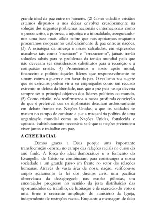 grande ideal da paz entre os homens. (2) Como cidadãos cristãos
estamos dispostos a nos deixar envolver creadoramente na
solução dos urgentes problemas nacionais e internacionais como
o preconceito, a pobreza, a injustiça e a imoralidade, assegurando-
nos uma base mais sólida sobre que nos apoiarmos enquanto
procuramos cooperar no estabelecimento da paz entre as nações.
(3) A estratégia da ameaça e riscos calculados, em expressões
macabras tais como “massacre” e “arrazamento”, jamais trarão
soluções cabais para os problemas da tensão mundial, pelo que
não deveriam ser considerados substitutos para a redenção e a
compaixão cristãs. (4) Prometemos o nosso apoio moral,
financeiro e político àqueles líderes que responsavelmente se
situam contra a guerra e em favor da paz. O realismo nos sugere
que os exércitos podem vir a ser empregados como um recurso
extremo na defesa da liberdade, mas que a paz pela justiça deveria
sempre ser o principal objetivo dos líderes políticos do mundo.
(5) Como cristão, nós reafirmamos a nossa profunda convicção
de que é preferível que os diplomatas discutam ardorosamente
em debate franco nas Nações Unidas, a que os soldados se
matem no campo de combate e que a maquinária política de uma
organização mundial como as Nações Unidas, fortalecida e
apoiada, é absolutamente necessária se é que as nações pretendem
viver juntas e trabalhar em paz.
A CRISE RACIAL
        Damos graças a Deus porque uma importante
transfoemação ocorreu no campo das relações raciais no curso do
ano findo. A força do ideal democrático e o fermento do
Evangelho de Cristo se combinaram para constranger a nossa
sociedade a um grande passo em frente no setor das relações
humanas. Através de vasta área de nossa nação, verificou-se
amplo acatamento da lei dos direitos civis, uma pacífica
observância da dessegregacão nas escolas públicas, um
encorajador progresso no sentido da justa distribuição das
oportunidades de trabalho, de habitação e de exercício do voto e
uma firme e crescente ampliação do ministério da Igreja,
independente de restrições raciais. Enquanto a mensagem de ódio
 