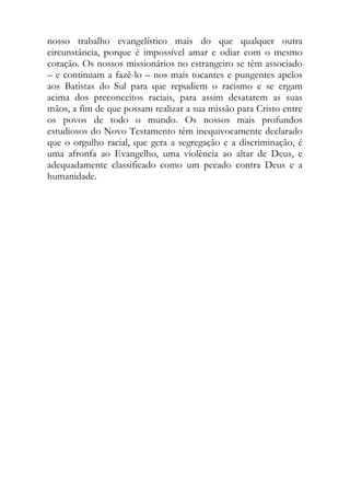 nosso trabalho evangelístico mais do que qualquer outra
circunstância, porque é impossível amar e odiar com o mesmo
coração. Os nossos missionários no estrangeiro se têm associado
– e continuam a fazê-lo – nos mais tocantes e pungentes apelos
aos Batistas do Sul para que repudiem o racismo e se ergam
acima dos preconceitos raciais, para assim desatarem as suas
mãos, a fim de que possam realizar a sua missão para Cristo entre
os povos de todo o mundo. Os nossos mais profundos
estudiosos do Novo Testamento têm inequivocamente declarado
que o orgulho racial, que gera a segregação e a discriminação, é
uma afronfa ao Evangelho, uma violência ao altar de Deus, e
adequadamente classificado como um pecado contra Deus e a
humanidade.
 
 