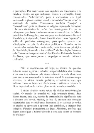 e provações. Por ceder assim aos impulsos da consciência e da
caridade cristãs, os que militaram contra a escravidão foram
considerados “subversivos”, pois a escravatura era legal,
merecendo o pleno endôsso moral e formal das “forças vivas” da
sociedade de então. Tornaram-se também “herejes” e
“heterodoxos”, pois os cânones da religião organizada forneciam
cobertura doutrinária às razões dos escravagistas. Os que se
esforçaram para fazer conformar a estrutura social com os “claros
princípios do Evangelho, para assegurar aos indivíduos o direito à
liberdade e à dignidade, foram identificados como “agentes” a
soldo de potências estrangeiras, preocupados apenas com
adivulgação, no país, de doutrinas políticas e filosofias sociais
consideradas esdrúxulas e anti-cristãs, quais foram os princípios
de “igualdade, liberdade e fraternidade”, da Revolução Francesa,
e da “democracia representativa” dos Estados Unidos da América
do Norte, que começavam a empolgar o mundo ocidental
civilizado!
                               ***
        Não se modificaram até hoje, os têrmos da questão.
Subsiste como legítima e iniludível responsabilidade dos cristãos,
a par dos seus esforços pela eterna salvação de cada alma, lutar
para que sejam erradicados da estrutura social do mundo em que
vivemos, os vícios morais, políticos, econômicos, etc., que
militam contra o bem estar do homem e aviltam a criatura de
Deus impedindo-a de realizar plenamente a sua humanidade.
         E mais: vivemos numa época de rápidas transformações
sociais. O mundo de amanhã vai hoje tomando forma. Seus
lideres fazem, cada dia, opções de extraordinária significação para
o destino dos povos. Muitos, de boa fé, anseiam por soluções
satisfatórias para os problemas humanos. E os arautos de todos
os credos se apressam a apontar-lhes caminhos, a oferecer-lhes
soluções. Faltarão, porventura, ao Deus Altíssimo, profetas que
digam como quer o Senhor de toda a terra que vivam os homens
no mundo?
 