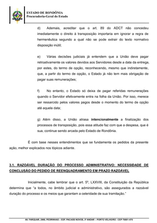 ESTADO DE RONDÔNIA
Procuradoria-Geral do Estado
AV. FARQUAR, 2986, PEDRINHAS – EDF. PACAÁS NOVOS, 3º ANDAR – PORTO VELHO/RO - CEP 76801-470
d) Ademais, acreditar que o art. 89 do ADCT não concedeu
imediatamente o direito à transposição importaria em ignorar a regra de
hermenêutica segundo a qual não se pode extrair do texto normativo
disposição inútil;
e) Várias decisões judiciais já entendem que a União deve pagar
retroativamente os valores devidos aos Servidores desde a data da entrega,
por estes, do termo de opção, reconhecendo, mesmo que indiretamente,
que, a partir do termo de opção, o Estado já não tem mais obrigação de
pagar suas remunerações;
f) No entanto, o Estado só deixa de pagar referidas remunerações
quando o Servidor efetivamente entra na folha da União. Por isso, merece
ser ressarcido pelos valores pagos desde o momento do termo de opção
até aquela data;
g) Além disso, a União atrasa intencionalmente a finalização dos
processos de transposição, pois essa atitude faz com que a despesa, que é
sua, continue sendo arcada pelo Estado de Rondônia.
É com base nesses entendimentos que se fundamenta os pedidos da presente
ação, melhor explicados nos tópicos adiante.
3.1. RAZOÁVEL DURAÇÃO DO PROCESSO ADMINISTRATIVO: NECESSIDADE DE
CONCLUSÃO DO PEDIDO DE REENQUADRAMENTO EM PRAZO RAZOÁVEL
Inicialmente, cabe lembrar que o art. 5º, LXXVIII, da Constituição da República
determina que “a todos, no âmbito judicial e administrativo, são assegurados a razoável
duração do processo e os meios que garantam a celeridade de sua tramitação.”
 