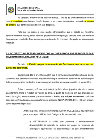 ESTADO DE RONDÔNIA
Procuradoria-Geral do Estado
AV. FARQUAR, 2986, PEDRINHAS – EDF. PACAÁS NOVOS, 3º ANDAR – PORTO VELHO/RO - CEP 76801-470
Na verdade, o motivo de tal atraso é sabido. Trata-se de uma artimanha da União
para procrastinar ao máximo o dispêndio com os servidores transpostos, causando prejuízos
ao Estado, que continua arcando com tais despesas.
Pelo que se expôs, e pelo auxilio administrativo que o Estado de Rondônia
sempre ofereceu, nada justifica que um processo de transposição demore mais que noventa
dias para ser concluído. Fora desse prazo a duração do processo não pode ser considerada
razoável.
3.2. DO DIREITO AO RESSARCIMENTO DOS VALORES PAGOS AOS SERVIDORES QUE
DEVERIAM SER CUSTEADOS PELA UNIÃO
De fato, o Estado pagou remuneração de Servidores que deveriam ser
custeados pela União.
Conforme já dito, o art. 89 do ADCT, que é norma constitucional de eficácia plena,
concedeu aos Servidores o direito imediato de integrar quadro em extinção da administração
federal, assegurados os direitos e as vantagens inerentes ao cargo assumido no ex-território.
Sobre o assunto, o Poder Judiciário já proferiu vários julgados, decidindo que o
Servidor tem direito a receber os valores da União a partir do momento em que protocolou o
termo de opção, reconhecendo, por esse motivo, o direito aos valores retroativos, conforme
pode ser confirmado na sentença proferida no processo 12287-87.2016.4.01.4100 (em anexo),
com o seguinte dispositivo:
Ante o exposto, em análise de mérito, julgo PROCEDENTES os pedidos da
parte autora (art. 487, inciso I, Código de Processo Civil), para:
a) DETERMINAR à União que promova o enquadramento
(transposição) já deferido da autora em cargo ou emprego de
atribuições equivalentes ou assemelhadas ao que presentemente
 