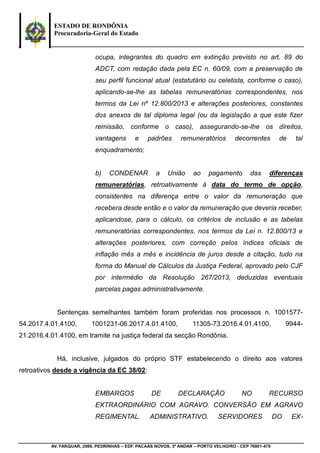 ESTADO DE RONDÔNIA
Procuradoria-Geral do Estado
AV. FARQUAR, 2986, PEDRINHAS – EDF. PACAÁS NOVOS, 3º ANDAR – PORTO VELHO/RO - CEP 76801-470
ocupa, integrantes do quadro em extinção previsto no art. 89 do
ADCT, com redação dada pela EC n. 60/09, com a preservação de
seu perfil funcional atual (estatutário ou celetista, conforme o caso),
aplicando-se-lhe as tabelas remuneratórias correspondentes, nos
termos da Lei nº 12.800/2013 e alterações posteriores, constantes
dos anexos de tal diploma legal (ou da legislação a que este fizer
remissão, conforme o caso), assegurando-se-lhe os direitos,
vantagens e padrões remuneratórios decorrentes de tal
enquadramento;
b) CONDENAR a União ao pagamento das diferenças
remuneratórias, retroativamente à data do termo de opção,
consistentes na diferença entre o valor da remuneração que
recebera desde então e o valor da remuneração que deveria receber,
aplicandose, para o cálculo, os critérios de inclusão e as tabelas
remuneratórias correspondentes, nos termos da Lei n. 12.800/13 e
alterações posteriores, com correção pelos índices oficiais de
inflação mês a mês e incidência de juros desde a citação, tudo na
forma do Manual de Cálculos da Justiça Federal, aprovado pelo CJF
por intermédio da Resolução 267/2013, deduzidas eventuais
parcelas pagas administrativamente.
Sentenças semelhantes também foram proferidas nos processos n. 1001577-
54.2017.4.01.4100, 1001231-06.2017.4.01.4100, 11305-73.2016.4.01.4100, 9944-
21.2016.4.01.4100, em tramite na justiça federal da secção Rondônia.
Há, inclusive, julgados do próprio STF estabelecendo o direito aos valores
retroativos desde a vigência da EC 38/02:
EMBARGOS DE DECLARAÇÃO NO RECURSO
EXTRAORDINÁRIO COM AGRAVO. CONVERSÃO EM AGRAVO
REGIMENTAL. ADMINISTRATIVO. SERVIDORES DO EX-
 