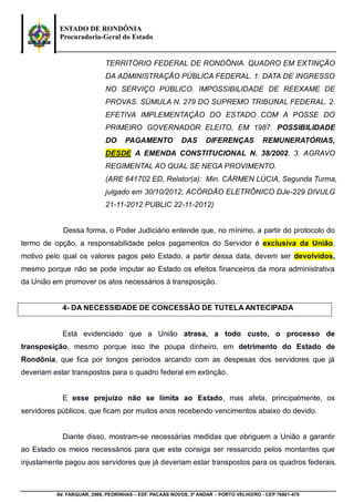 ESTADO DE RONDÔNIA
Procuradoria-Geral do Estado
AV. FARQUAR, 2986, PEDRINHAS – EDF. PACAÁS NOVOS, 3º ANDAR – PORTO VELHO/RO - CEP 76801-470
TERRITÓRIO FEDERAL DE RONDÔNIA. QUADRO EM EXTINÇÃO
DA ADMINISTRAÇÃO PÚBLICA FEDERAL. 1. DATA DE INGRESSO
NO SERVIÇO PÚBLICO. IMPOSSIBILIDADE DE REEXAME DE
PROVAS. SÚMULA N. 279 DO SUPREMO TRIBUNAL FEDERAL. 2.
EFETIVA IMPLEMENTAÇÃO DO ESTADO COM A POSSE DO
PRIMEIRO GOVERNADOR ELEITO, EM 1987. POSSIBILIDADE
DO PAGAMENTO DAS DIFERENÇAS REMUNERATÓRIAS,
DESDE A EMENDA CONSTITUCIONAL N. 38/2002. 3. AGRAVO
REGIMENTAL AO QUAL SE NEGA PROVIMENTO.
(ARE 641702 ED, Relator(a): Min. CÁRMEN LÚCIA, Segunda Turma,
julgado em 30/10/2012, ACÓRDÃO ELETRÔNICO DJe-229 DIVULG
21-11-2012 PUBLIC 22-11-2012)
Dessa forma, o Poder Judiciário entende que, no mínimo, a partir do protocolo do
termo de opção, a responsabilidade pelos pagamentos do Servidor é exclusiva da União,
motivo pelo qual os valores pagos pelo Estado, a partir dessa data, devem ser devolvidos,
mesmo porque não se pode imputar ao Estado os efeitos financeiros da mora administrativa
da União em promover os atos necessários à transposição.
4- DA NECESSIDADE DE CONCESSÃO DE TUTELA ANTECIPADA
Está evidenciado que a União atrasa, a todo custo, o processo de
transposição, mesmo porque isso lhe poupa dinheiro, em detrimento do Estado de
Rondônia, que fica por longos períodos arcando com as despesas dos servidores que já
deveriam estar transpostos para o quadro federal em extinção.
E esse prejuízo não se limita ao Estado, mas afeta, principalmente, os
servidores públicos, que ficam por muitos anos recebendo vencimentos abaixo do devido.
Diante disso, mostram-se necessárias medidas que obriguem a União a garantir
ao Estado os meios necessários para que este consiga ser ressarcido pelos montantes que
injustamente pagou aos servidores que já deveriam estar transpostos para os quadros federais.
 