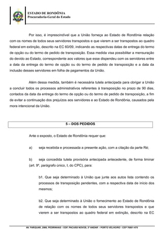 ESTADO DE RONDÔNIA
Procuradoria-Geral do Estado
AV. FARQUAR, 2986, PEDRINHAS – EDF. PACAÁS NOVOS, 3º ANDAR – PORTO VELHO/RO - CEP 76801-470
Por isso, é imprescindível que a União forneça ao Estado de Rondônia relação
com os nomes de todos seus servidores transpostos e que vierem a ser transpostos ao quadro
federal em extinção, descrito na EC 60/09, indicando as respectivas datas de entrega do termo
de opção ou do termo de pedido de transposição. Essa medida visa possibilitar a mensuração
do devido ao Estado, correspondente aos valores que esse dispendeu com os servidores entre
a data da entrega do termo de opção ou do termo de pedido de transposição e a data da
inclusão desses servidores em folha de pagamentos da União.
Além dessa medida, também é necessária tutela antecipada para obrigar a União
a concluir todos os processos administrativos referentes à transposição no prazo de 90 dias,
contados da data da entrega do termo de opção ou do termo de pedido de transposição, a fim
de evitar a continuação dos prejuízos aos servidores e ao Estado de Rondônia, causados pela
mora intencional da União.
5 – DOS PEDIDOS
Ante o exposto, o Estado de Rondônia requer que:
a) seja recebida e processada a presente ação, com a citação da parte Ré;
b) seja concedida tutela provisória antecipada antecedente, de forma liminar
(art. 9º, parágrafo único, I, do CPC), para:
b1. Que seja determinado à União que junte aos autos lista contendo os
processos de transposição pendentes, com a respectiva data de início dos
mesmos;
b2. Que seja determinado à União o fornecimento ao Estado de Rondônia
de relação com os nomes de todos seus servidores transpostos e que
vierem a ser transpostos ao quadro federal em extinção, descrito na EC
 