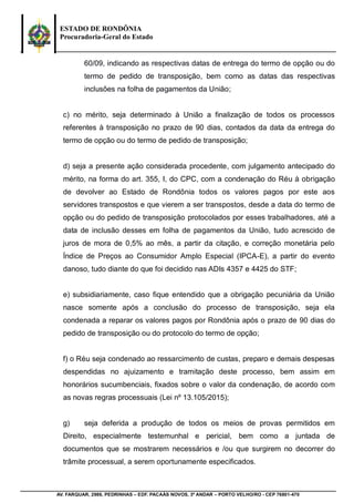 ESTADO DE RONDÔNIA
Procuradoria-Geral do Estado
AV. FARQUAR, 2986, PEDRINHAS – EDF. PACAÁS NOVOS, 3º ANDAR – PORTO VELHO/RO - CEP 76801-470
60/09, indicando as respectivas datas de entrega do termo de opção ou do
termo de pedido de transposição, bem como as datas das respectivas
inclusões na folha de pagamentos da União;
c) no mérito, seja determinado à União a finalização de todos os processos
referentes à transposição no prazo de 90 dias, contados da data da entrega do
termo de opção ou do termo de pedido de transposição;
d) seja a presente ação considerada procedente, com julgamento antecipado do
mérito, na forma do art. 355, I, do CPC, com a condenação do Réu à obrigação
de devolver ao Estado de Rondônia todos os valores pagos por este aos
servidores transpostos e que vierem a ser transpostos, desde a data do termo de
opção ou do pedido de transposição protocolados por esses trabalhadores, até a
data de inclusão desses em folha de pagamentos da União, tudo acrescido de
juros de mora de 0,5% ao mês, a partir da citação, e correção monetária pelo
Índice de Preços ao Consumidor Amplo Especial (IPCA-E), a partir do evento
danoso, tudo diante do que foi decidido nas ADIs 4357 e 4425 do STF;
e) subsidiariamente, caso fique entendido que a obrigação pecuniária da União
nasce somente após a conclusão do processo de transposição, seja ela
condenada a reparar os valores pagos por Rondônia após o prazo de 90 dias do
pedido de transposição ou do protocolo do termo de opção;
f) o Réu seja condenado ao ressarcimento de custas, preparo e demais despesas
despendidas no ajuizamento e tramitação deste processo, bem assim em
honorários sucumbenciais, fixados sobre o valor da condenação, de acordo com
as novas regras processuais (Lei nº 13.105/2015);
g) seja deferida a produção de todos os meios de provas permitidos em
Direito, especialmente testemunhal e pericial, bem como a juntada de
documentos que se mostrarem necessários e /ou que surgirem no decorrer do
trâmite processual, a serem oportunamente especificados.
 