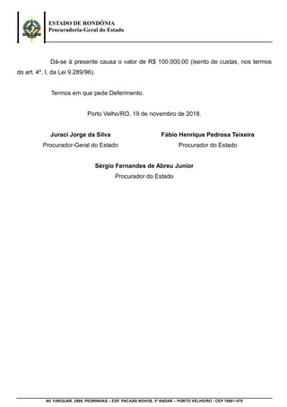 ESTADO DE RONDÔNIA
Procuradoria-Geral do Estado
AV. FARQUAR, 2986, PEDRINHAS – EDF. PACAÁS NOVOS, 3º ANDAR – PORTO VELHO/RO - CEP 76801-470
Dá-se à presente causa o valor de R$ 100.000,00 (isento de custas, nos termos
do art. 4º, I, da Lei 9.289/96).
Termos em que pede Deferimento.
Porto Velho/RO, 19 de novembro de 2018.
Juraci Jorge da Silva
Procurador-Geral do Estado
Fábio Henrique Pedrosa Teixeira
Procurador do Estado
Sérgio Fernandes de Abreu Junior
Procurador do Estado
JURACI
JORGE DA
SILVA
Assinado de forma digital por
JURACI JORGE DA SILVA
DN: c=BR, o=ICP-Brasil,
ou=Autenticado por AR RG
Digital Certificadora,
ou=Assinatura Tipo A3, ou=528,
cn=JURACI JORGE DA SILVA
Dados: 2018.11.20 12:54:18
-04'00'
 