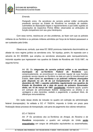 ESTADO DE RONDÔNIA
Procuradoria-Geral do Estado
AV. FARQUAR, 2986, PEDRINHAS – EDF. PACAÁS NOVOS, 3º ANDAR – PORTO VELHO/RO - CEP 76801-470
Emenda.
Parágrafo único. Os servidores da carreira policial militar continuarão
prestando serviços ao Estado de Rondônia na condição de cedidos,
submetidos às disposições legais e regulamentares a que estão sujeitas as
corporações da respectiva Polícia Militar, observadas as atribuições de
função compatíveis com seu grau hierárquico.
Com essa norma, resolveu-se um dos problemas, ao fazer com que os policiais
militares do ex-Território e os policiais militares admitidos por força de lei federal passassem a
ser custeados pela União.
Observa-se, contudo, que essa EC 38/02 promoveu tratamento discriminatório ao
afastar do novo regime jurídico os servidores civis. Tal injustiça, porém, foi reparada com o
advento da EC 60/2009, que ampliou os servidores alcançados pelo reenquadramento,
incluindo aqueles que ingressaram nos quadros do Estado de Rondônia até 15.03.1987, na
seguinte forma:
Art. 89. Os integrantes da carreira policial militar e os servidores
municipais do ex-Território Federal de Rondônia que,
comprovadamente, se encontravam no exercício regular de suas funções
prestando serviço àquele ex-Território na data em que foi transformado em
Estado, bem como os servidores e os policiais militares alcançados
pelo disposto no art. 36 da Lei Complementar nº 41, de 22 de
dezembro de 1981, e aqueles admitidos regularmente nos quadros do
Estado de Rondônia até a data de posse do primeiro Governador
eleito, em 15 de março de 1987, constituirão, mediante opção, quadro
em extinção da administração federal, assegurados os direitos e as
vantagens a eles inerentes, vedado o pagamento, a qualquer título, de
diferenças remuneratórias.
Em razão desse direito de inclusão no quadro em extinção da administração
federal (transposição), foi editada a EC nº 79/2014, impondo à União um prazo para
finalização desse processo de transposição, sob pena de pagamento dos valores retroativos:
EC nº 79/2014:
Art. 3º Os servidores dos ex-Territórios do Amapá, de Roraima e de
Rondônia incorporados a quadro em extinção da União serão
enquadrados em cargos de atribuições equivalentes ou assemelhadas,
 