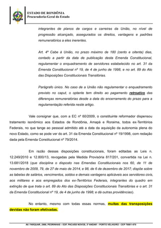 ESTADO DE RONDÔNIA
Procuradoria-Geral do Estado
AV. FARQUAR, 2986, PEDRINHAS – EDF. PACAÁS NOVOS, 3º ANDAR – PORTO VELHO/RO - CEP 76801-470
integrantes de planos de cargos e carreiras da União, no nível de
progressão alcançado, assegurados os direitos, vantagens e padrões
remuneratórios a eles inerentes.
Art. 4º Cabe à União, no prazo máximo de 180 (cento e oitenta) dias,
contado a partir da data de publicação desta Emenda Constitucional,
regulamentar o enquadramento de servidores estabelecido no art. 31 da
Emenda Constitucional nº 19, de 4 de junho de 1998, e no art. 89 do Ato
das Disposições Constitucionais Transitórias.
Parágrafo único. No caso de a União não regulamentar o enquadramento
previsto no caput, o optante tem direito ao pagamento retroativo das
diferenças remuneratórias desde a data do encerramento do prazo para a
regulamentação referida neste artigo.
Vale consignar que, com a EC nº 60/2009, o constituinte reformador dispensou
tratamento isonômico aos Estados de Rondônia, Amapá e Roraima, todos ex-Territórios
Federais, no que tange ao pessoal admitido até a data da aquisição da autonomia plena do
novo Estado, como se pode ver do art. 31 da Emenda Constitucional nº 19/1998, com redação
dada pela Emenda Constitucional nº 79/2014.
Em razão dessas disposições constitucionais, foram editadas as Leis n.
12.249/2010 e 12.800/13, revogadas pela Medida Provisória 817/201, convertida na Lei n.
13.681/2018 (que disciplina o disposto nas Emendas Constitucionais nos 60, de 11 de
novembro de 2009, 79, de 27 de maio de 2014, e 98, de 6 de dezembro de 2017; dispõe sobre
as tabelas de salários, vencimentos, soldos e demais vantagens aplicáveis aos servidores civis,
aos militares e aos empregados dos ex-Territórios Federais, integrantes do quadro em
extinção de que trata o art. 89 do Ato das Disposições Constitucionais Transitórias e o art. 31
da Emenda Constitucional nº 19, de 4 de junho de 1998; e dá outras providências).
No entanto, mesmo com todas essas normas, muitas das transposições
devidas não foram efetivadas.
 