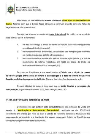 ESTADO DE RONDÔNIA
Procuradoria-Geral do Estado
AV. FARQUAR, 2986, PEDRINHAS – EDF. PACAÁS NOVOS, 3º ANDAR – PORTO VELHO/RO - CEP 76801-470
Além disso, as que ocorreram foram realizadas anos após o nascimento do
direito, fazendo com que o Estado fosse obrigado a continuar arcando com uma folha de
pagamento que não era mais sua.
Ou seja, até mesmo em razão da mora intencional da União, a transposição
pode efetivar-se em 3 momentos:
1. na data da entrega à União do termo de opção (caso das transposições
ocorridas administrativamente);
2. no momento definido em decisão judicial (caso das transposições ocorridas
em razão de ação que solicita a transposição);
3. no momento definido em decisão judicial (caso de ação judicial que solicita
recebimento de valores retroativos, em razão de atraso da União na
realização administrativa da transposição).
Em todas as 3 hipóteses acima mencionadas, o Estado tem o direito de reaver
os valores pagos entre a data do direito à transposição e a data da efetiva inclusão do
Servidor na folha de pagamento da União. Eis uma das intenções da presente ação.
O outro objetivo da ação é fazer com que a União finalize o processo de
transposição, cujo direito nasceu em 2009, com a edição da EC 60!
1.1. DA EXISTÊNCIA DO INTERESSE DE AGIR
O interesse de agir também está consubstanciado pela omissão da União em
atender à “Notificação e Interpelação Extrajudicial”, realizada no dia 25/10/2018
(documento em anexo), por meio da qual o Estado de Rondônia solicitou a finalização dos
processos de transposição e a devolução dos valores pagos pelo Estado de Rondônia aos
servidores que já deveriam estar transpostos.
 