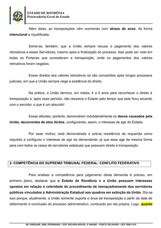 ESTADO DE RONDÔNIA
Procuradoria-Geral do Estado
AV. FARQUAR, 2986, PEDRINHAS – EDF. PACAÁS NOVOS, 3º ANDAR – PORTO VELHO/RO - CEP 76801-470
Além disso, as transposições vêm ocorrendo com atraso de anos, de forma
intencional e injustificada.
Some-se, também, que a União sempre recusa o pagamento dos valores
retroativos a esses Servidores, mesmo após a finalização do processo. Isso pode ser visto em
todas as Portarias que concederam a transposição, onde os pagamentos dos valores
retroativos foram negados.
Esses direitos aos valores retroativos só são concedidos após longos processos
judiciais, em que a União sempre nega a existência do direito.
Na prática, a União demora, em média, 4 a 5 anos para reconhecer o direito à
transposição e, após esse período, não ressarce o Estado pelo tempo que este ficou arcando
com o servidor, o que é um absurdo!
Essas atitudes, portanto, demonstram indubitavelmente os danos causados pela
União, decorrentes de atos ilícitos, configurando, assim, o interesse de agir do Estado.
Por esse motivo, está demonstrada a prévia resistência da requerida como
requisito a configurar o interesse de agir do demandante, já que essa age da mesma forma
para com todos os casos de servidores estaduais que possuem direito à transposição.
2- COMPETÊNCIA DO SUPREMO TRIBUNAL FEDERAL: CONFLITO FEDERATIVO
Para analisar a competência para julgamento desta demanda é preciso, em
primeiro plano, destacar que o Estado de Rondônia e a União possuem interesses
opostos em relação à celeridade do procedimento de reenquadramento dos servidores
públicos vinculados à Administração Estadual aos quadros em extinção da União. Diz-se
isso porque, atualmente, a União somente suporta o ônus da transposição a partir da data de
deferimento e conclusão do processo administrativo, conduzido por ela própria. Logo, quanto
 