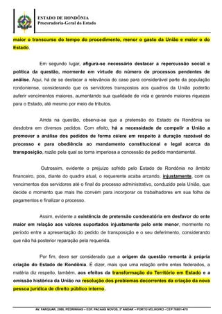 ESTADO DE RONDÔNIA
Procuradoria-Geral do Estado
AV. FARQUAR, 2986, PEDRINHAS – EDF. PACAÁS NOVOS, 3º ANDAR – PORTO VELHO/RO - CEP 76801-470
maior o transcurso do tempo do procedimento, menor o gasto da União e maior o do
Estado.
Em segundo lugar, afigura-se necessário destacar a repercussão social e
política da questão, mormente em virtude do número de processos pendentes de
análise. Aqui, há de se destacar a relevância do caso para considerável parte da população
rondoniense, considerando que os servidores transpostos aos quadros da União poderão
auferir vencimentos maiores, aumentando sua qualidade de vida e gerando maiores riquezas
para o Estado, até mesmo por meio de tributos.
Ainda na questão, observa-se que a pretensão do Estado de Rondônia se
desdobra em diversos pedidos. Com efeito, há a necessidade de compelir a União a
promover a análise dos pedidos de forma célere em respeito à duração razoável do
processo e para obediência ao mandamento constitucional e legal acerca da
transposição, razão pela qual se torna imperiosa a concessão de pedido mandamental.
Outrossim, evidente o prejuízo sofrido pelo Estado de Rondônia no âmbito
financeiro, pois, diante do quadro atual, o requerente acaba arcando, injustamente, com os
vencimentos dos servidores até o final do processo administrativo, conduzido pela União, que
decide o momento que mais lhe convém para incorporar os trabalhadores em sua folha de
pagamentos e finalizar o processo.
Assim, evidente a existência de pretensão condenatória em desfavor do ente
maior em relação aos valores suportados injustamente pelo ente menor, mormente no
período entre a apresentação do pedido de transposição e o seu deferimento, considerando
que não há posterior reparação pela requerida.
Por fim, deve ser considerado que a origem da questão remonta à própria
criação do Estado de Rondônia. É dizer, mais que uma relação entre entes federados, a
matéria diz respeito, também, aos efeitos da transformação do Território em Estado e a
omissão histórica da União na resolução dos problemas decorrentes da criação da nova
pessoa jurídica de direito público interno.
 