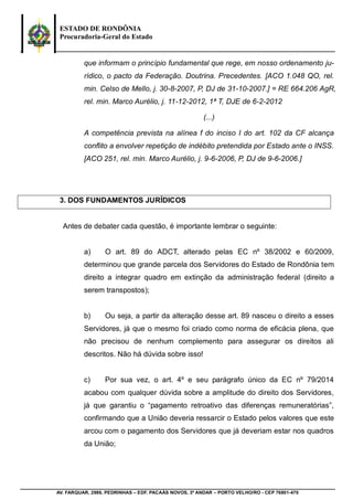 ESTADO DE RONDÔNIA
Procuradoria-Geral do Estado
AV. FARQUAR, 2986, PEDRINHAS – EDF. PACAÁS NOVOS, 3º ANDAR – PORTO VELHO/RO - CEP 76801-470
que informam o princípio fundamental que rege, em nosso ordenamento ju-
rídico, o pacto da Federação. Doutrina. Precedentes. [ACO 1.048 QO, rel.
min. Celso de Mello, j. 30-8-2007, P, DJ de 31-10-2007.] = RE 664.206 AgR,
rel. min. Marco Aurélio, j. 11-12-2012, 1ª T, DJE de 6-2-2012
(...)
A competência prevista na alínea f do inciso I do art. 102 da CF alcança
conflito a envolver repetição de indébito pretendida por Estado ante o INSS.
[ACO 251, rel. min. Marco Aurélio, j. 9-6-2006, P, DJ de 9-6-2006.]
3. DOS FUNDAMENTOS JURÍDICOS
Antes de debater cada questão, é importante lembrar o seguinte:
a) O art. 89 do ADCT, alterado pelas EC nº 38/2002 e 60/2009,
determinou que grande parcela dos Servidores do Estado de Rondônia tem
direito a integrar quadro em extinção da administração federal (direito a
serem transpostos);
b) Ou seja, a partir da alteração desse art. 89 nasceu o direito a esses
Servidores, já que o mesmo foi criado como norma de eficácia plena, que
não precisou de nenhum complemento para assegurar os direitos ali
descritos. Não há dúvida sobre isso!
c) Por sua vez, o art. 4º e seu parágrafo único da EC nº 79/2014
acabou com qualquer dúvida sobre a amplitude do direito dos Servidores,
já que garantiu o “pagamento retroativo das diferenças remuneratórias”,
confirmando que a União deveria ressarcir o Estado pelos valores que este
arcou com o pagamento dos Servidores que já deveriam estar nos quadros
da União;
 
