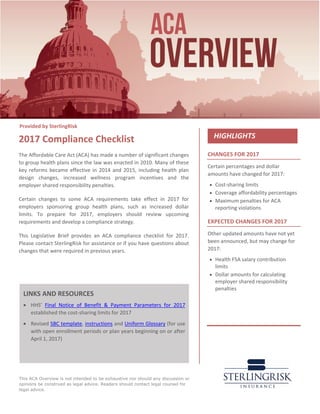 This ACA Overview is not intended to be exhaustive nor should any discussion or
opinions be construed as legal advice. Readers should contact legal counsel for
legal advice.
CHANGES FOR 2017
Certain percentages and dollar
amounts have changed for 2017:
• Cost-sharing limits
• Coverage affordability percentages
• Maximum penalties for ACA
reporting violations
EXPECTED CHANGES FOR 2017
Other updated amounts have not yet
been announced, but may change for
2017:
• Health FSA salary contribution
limits
• Dollar amounts for calculating
employer shared responsibility
penalties
2017 Compliance Checklist
The Affordable Care Act (ACA) has made a number of significant changes
to group health plans since the law was enacted in 2010. Many of these
key reforms became effective in 2014 and 2015, including health plan
design changes, increased wellness program incentives and the
employer shared responsibility penalties.
Certain changes to some ACA requirements take effect in 2017 for
employers sponsoring group health plans, such as increased dollar
limits. To prepare for 2017, employers should review upcoming
requirements and develop a compliance strategy.
This Legislative Brief provides an ACA compliance checklist for 2017.
Please contact SterlingRisk for assistance or if you have questions about
changes that were required in previous years.
LINKS AND RESOURCES
• HHS’ Final Notice of Benefit & Payment Parameters for 2017
established the cost-sharing limits for 2017
• Revised SBC template, instructions and Uniform Glossary (for use
with open enrollment periods or plan years beginning on or after
April 1, 2017)
Provided by SterlingRisk
 