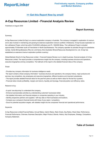Find Industry reports, Company profiles
ReportLinker                                                                          and Market Statistics



                                             >> Get this Report Now by email!

A-Cap Resources Limited - Financial Analysis Review
Published on August 2009

                                                                                                                  Report Summary

Summary


A-Cap Resources Limited (A-Cap) is a uranium exploration company in Australia. The company is engaged in exploration of uranium,
and is also involved in maintaining and growing its extensive exploration Uranium portfolio in Botswana. A-Cap focuses exploration on
the Letlhakane Project, which lies within PL45/2004 Letlhakane and PL 138/2005 Bolau. The Letlhakane Project is situated
approximately 70 kilometer south of Francistown in North East Botswana. The company operates its activities through its subsidiaries
namely, Cardia Mining Botswana (Pty) Ltd. and Gansu Sino-Australian Mineral Resources Development Co. Ltd. A-Cap has
established an extensive Uranium exploration portfolio covering i


Global Markets Direct's A-Cap Resources Limited - Financial Analysis Review is an in-depth business, financial analysis of A-Cap
Resources Limited. The report provides a comprehensive insight into the company, including business structure and operations,
executive biographies and key competitors. The hallmark of the report is the detailed financial ratios of the company


Scope


- Provides key company information for business intelligence needs
The report contains critical company information ' business structure and operations, the company history, major products and
services, key competitors, key employees and executive biographies, different locations and important subsidiaries.
- The report provides detailed financial ratios for the past five years as well as interim ratios for the last four quarters.
- Financial ratios include profitability, margins and returns, liquidity and leverage, financial position and efficiency ratios.


Reasons to buy


- A quick 'one-stop-shop' to understand the company.
- Enhance business/sales activities by understanding customers' businesses better.
- Get detailed information and financial analysis on companies operating in your industry.
- Identify prospective partners and suppliers ' with key data on their businesses and locations.
- Compare your company's financial trends with those of your peers / competitors.
- Scout for potential acquisition targets, with detailed insight into the companies' financial and operational performance.


Keywords


A-Cap Resources Limited,Financial Ratios, Annual Ratios, Interim Ratios, Ratio Charts, Key Ratios, Share Data, Performance,
Financial Performance, Overview, Business Description, Major Product, Brands, History, Key Employees, Strategy, Competitors,
Company Statement,




                                                                                                                  Table of Content



A-Cap Resources Limited - Financial Analysis Review                                                                                Page 1/4
 