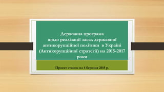 Державна програма
щодо реалізації засад державної
антикорупційної політики в Україні
(Антикорупційної стратегії) на 2015-2017
роки
Проект станом на 4 березня 2015 р.
 