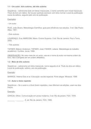 1.1 - Um autor, dois autores, até três autores
Seqüência – sobrenome todo em letras maiúsculas, o nome somente com inicial maiúscula.
Título do livro em itálico. Se houver subtítulo escrever com letra normal. Local de publicação:
nome da editora, seguido pelo ano de publicação.
Exemplos:
- Um autor
RUIZ, João Álvaro. Metodologia Científica: guia para eficiência nos estudos. 3 ed. São Paulo:
Atlas, 1991.
- Dois autores
LOURENÇO, Eva; MARCONI, Maria. Ensino Superior. 5 ed. Rio de Janeiro: Paz e Terra,
2002.
- Três autores
TAFNER, Malcon Anderson; TAFNER, José; FISHER, Juliane. Metodologia do trabalho
acadêmico. Curitiba: Juruá, 1998.
OBSERVAÇÃO: No caso mais de um autor, usa-se o nome do autor na mesma ordem do
livro, não é obrigado ser em ordem alfabética.
1.2 - Mais de três autores
Seqüência – sobrenome em letra maiúscula, nome seguido et al. Título da obra em itálico.
Local de publicação: editora, ano de publicação.
Exemplo:
BARROS, Helena Dias et al. Educação: escola especial. Porto alegre: Mirassol, 1999.
1.3 - Autor e título repetido
Seqüência – Se o autor e o título forem repetidos, mas diferirem as edições, usam-se dois
traços.
Exemplo:
GARCIA, Othon. Comunicação em prosa moderna. 2 ed. Rio de janeiro: FGV, 1978.
_______ . _______ . 8. ed. Rio de Janeiro: FGV, 1980.
 