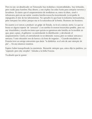 Pero no soy un desalmado: en Venezuela hay molestias e incomodidades, hay irritación,
pero nadie pasa hambre. Hay dinero, y eso explica las colas hasta para comprar neveras y
lavadoras. Es cierto que el acaparamiento de medicinas es, como tú dices, cruel e
inhumano, pero en ese sector nuestra familia nunca ha incursionado (a mi padre le
repugnaba el olor de los laboratorios). No apruebo lo que hace la industria farmacéutica,
pero tampoco los critico porque esa es la naturaleza de la bestia. Business are business.
En cuanto a si vamos a producir un golpe de Estado, no lo sé a ciencia cierta. Lo que se
busca es alguna especie de "caracazo" y un cambio lo menos traumático posible, pero no
soy triunfalista y mucho me temo que quizás no ganemos esta batalla, en la medida en
que, poco a poco, el gobierno va controlando la distribución y develando el
acaparamiento. Cierto, el contrabando no se detendrá nunca, pero se reduce semana a
semana. Y esta situación nos da fuerza a la hora de negociar… Cuando estudiaba en
Francia tuve un amigo comunista que decía "la dialéctica es el arte de caer siempre de
pie"… En eso estamos nosotros.
Espero haber tranquilizado tu conciencia. Recuerda siempre que, como dijo tu padrino, yo
"especulo pero doy empleo". Saludos a la bella Francia.
Tu abuelo que te quiere
 