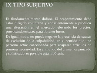 Es fundamentalmente doloso. El acaparamiento debe
estar dirigido voluntaria y conscientemente a producir
una alteración en el mercado: elevando los precios,
provocando escasez para obtener lucro.
De igual modo, no puede negarse la presencia de causas
de exclusión de la culpabilidad, en el sentido que una
persona actúe coaccionada para acaparar artículos de
primera necesi-dad. En el mundo del crimen organizado
y sofisticado, es po-sible esta hipótesis.
 