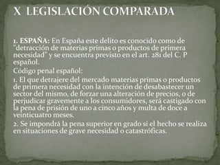 1. ESPAÑA: En España este delito es conocido como de
"detracción de materias primas o productos de primera
necesidad" y se encuentra previsto en el art. 281 del C. P
español.
Código penal español:
1. El que detrajere del mercado materias primas o productos
de primera necesidad con la intención de desabastecer un
sector del mismo, de forzar una alteración de precios, o de
perjudicar gravemente a los consumidores, será castigado con
la pena de prisión de uno a cinco años y multa de doce a
veinticuatro meses.
2. Se impondrá la pena superior en grado si el hecho se realiza
en situaciones de grave necesidad o catastróficas.
 