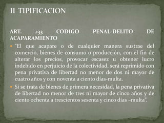 ART. 233 CODIGO PENAL-DELITO DE
ACAPARAMIENTO
 “El que acapare o de cualquier manera sustrae del
comercio, bienes de consumo o producción, con el fin de
alterar los precios, provocar escasez u obtener lucro
indebido en perjuicio de la colectividad, será reprimido con
pena privativa de libertad no menor de dos ni mayor de
cuatro años y con noventa a ciento días-multa.
 Si se trata de bienes de primera necesidad, la pena privativa
de libertad no menor de tres ni mayor de cinco años y de
ciento ochenta a trescientos sesenta y cinco días –multa”.
 