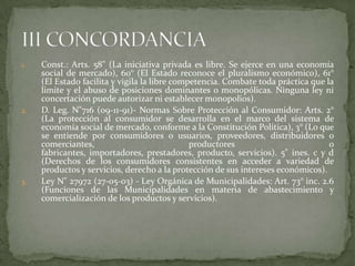 1. Const.: Arts. 58" (La iniciativa privada es libre. Se ejerce en una economía
social de mercado), 60° (El Estado reconoce el pluralismo económico), 61°
(El Estado facilita y vigila la libre competencia. Combate toda práctica que la
limite y el abuso de posiciones dominantes o monopólicas. Ninguna ley ni
concertación puede autorizar ni establecer monopolios).
2. D. Leg. N"716 (09-11-91)- Normas Sobre Protección al Consumidor: Arts. 2°
(La protección al consumidor se desarrolla en el marco del sistema de
economía social de mercado, conforme a la Constitución Política), 3° (Lo que
se entiende por consumidores o usuarios, proveedores, distribuidores o
comerciantes, productores o
fabricantes, importadores, prestadores, producto, servicios). 5" ines. c y d
(Derechos de los consumidores consistentes en acceder a variedad de
productos y servicios, derecho a la protección de sus intereses económicos).
3. Ley N" 27972 (27-05-03) - Ley Orgánica de Municipalidades: Art. 73° inc. 2.6
(Funciones de las Municipalidades en materia de abastecimiento y
comercialización de los productos y servicios).
 
