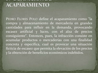 PEDRO FLORES POLO define el acaparamiento como "la
compra y almacenamiento de mercadería en grandes
cantidades para influir en la demanda, provocando
escasez artificial y lucro, con el alza de precios
consiguiente". Entonces, pues, la infracción consiste en
acumular productos o mercaderías con una finalidad
concreta y específica, cual es provocar una situación
ficticia de escasez que permita la elevación de los precios
y la obtención de beneficios económicos indebidos.
 