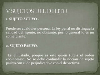 1. SUJETO ACTIVO.-
Puede ser cualquier persona. La ley penal no distingue la
calidad del agente, no obstante, por lo general lo es un
comerciante.
2. SUJETO PASIVO.-
Es el Estado, porque es éste quién tutela el orden
eco-nómico. No se debe confundir la noción de sujeto
pasivo con el de perjudicado o con el de víctima.
 