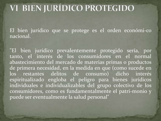 El bien jurídico que se protege es el orden económi-co
nacional.
"El bien jurídico prevalentemente protegido sería, por
tanto, el interés de los consumidores en el normal
abastecimiento del mercado de materias primas o productos
de primera necesidad, en la medida en que (como sucede en
los restantes delitos de consumo) dicho interés
espiritualizado engloba el peligro para bienes jurídicos
individuales e individualizables del grupo colectivo de los
consumidores, como es fundamentalmente el patri-monio y
puede ser eventualmente la salud personal"
 