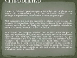 El texto no define el tipo de comportamiento delictivo, simplemente se
refiere al acaparamiento y a "de cualquier manera". Sin
embargo, interpretándolo técnicamente pode-mos expresar que:
A)El acaparamiento significa acumular y retener co-sas propias del
mercado, en cantidad superior a la que se necesita para formar acopios de
consumo o expedición; con-ducta que conlleva la capacidad potencial de
alterar o variar nocivamente el orden económico.
B)La alusión "de cualquier manera" que ha sido in-sertada por el
legislador, no persigue, sino, anticipar la hi-pótesis en caso de ausencia de
tipicidad. Sin embargo, cree-mos que es reiterativo y, por
tanto, innecesario. En reali-dad, si la sustracción del comercio puede
realizarse de "cualquier manera" no hacía falta referirse al
acaparamien-to, ni tampoco es preciso determinar en qué consiste la
conducta de acaparar ya que cualquier forma de comporta-miento es
típica, con tal de que consista en una sustrac-ción del comercio de
productos de primera necesidad.
 