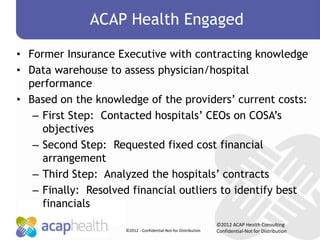 ACAP Health Engaged

• Former Insurance Executive with contracting knowledge
• Data warehouse to assess physician/hospital
  performance
• Based on the knowledge of the providers’ current costs:
   – First Step: Contacted hospitals’ CEOs on COSA’s
     objectives
   – Second Step: Requested fixed cost financial
     arrangement
   – Third Step: Analyzed the hospitals’ contracts
   – Finally: Resolved financial outliers to identify best
     financials
                                                                 ©2012 ACAP Health Consulting
                     ©2012 - Confidential-Not for Distribution   Confidential-Not for Distribution
 