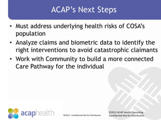 ACAP’s Next Steps
• Must address underlying health risks of COSA’s
  population
• Analyze claims and biometric data to identify the
  right interventions to avoid catastrophic claimants
• Work with Community to build a more connected
  Care Pathway for the individual




                                                               ©2012 ACAP Health Consulting
                   ©2012 - Confidential-Not for Distribution   Confidential-Not for Distribution
 